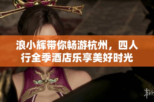 浪小辉带你畅游杭州，四人行全季酒店乐享美好时光