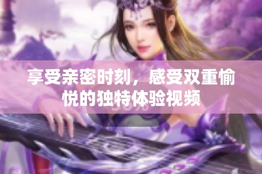 享受亲密时刻，感受双重愉悦的独特体验视频