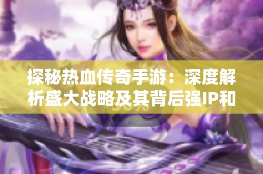 探秘热血传奇手游：深度解析盛大战略及其背后强IP和大制作的完美结合