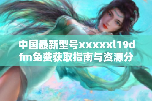 中国最新型号xxxxxl19dfm免费获取指南与资源分享