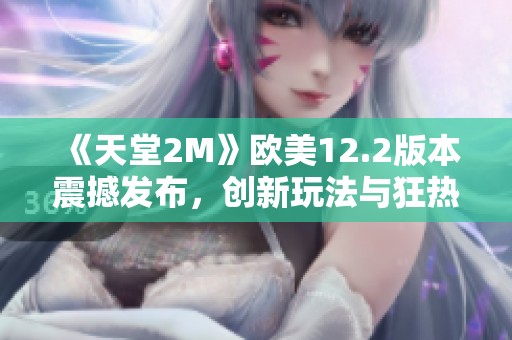 《天堂2M》欧美12.2版本震撼发布，创新玩法与狂热玩家共同开启全新冒险旅程