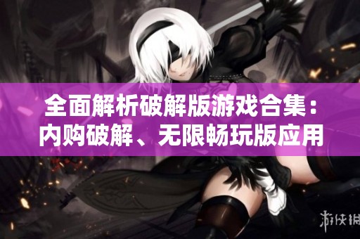 全面解析破解版游戏合集：内购破解、无限畅玩版应用推荐