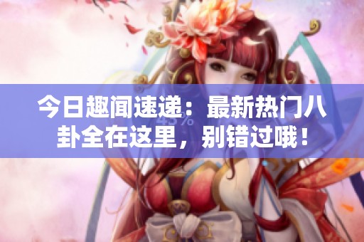 今日趣闻速递：最新热门八卦全在这里，别错过哦！