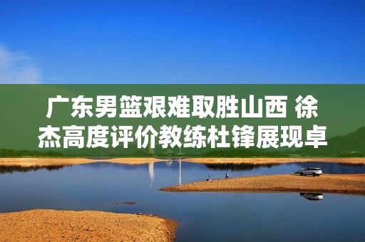 广东男篮艰难取胜山西 徐杰高度评价教练杜锋展现卓越领导力