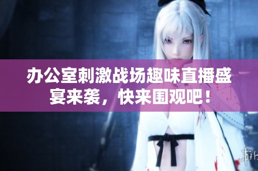 办公室刺激战场趣味直播盛宴来袭，快来围观吧！