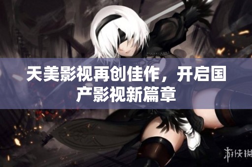 天美影视再创佳作，开启国产影视新篇章