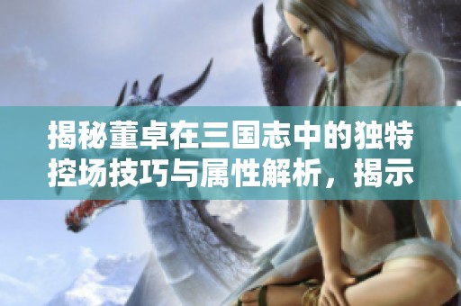揭秘董卓在三国志中的独特控场技巧与属性解析，揭示其霸业背后的深层因素与策略