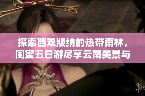 探索西双版纳的热带雨林，闺蜜五日游尽享云南美景与奇妙体验
