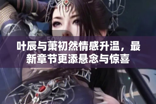 叶辰与萧初然情感升温，最新章节更添悬念与惊喜