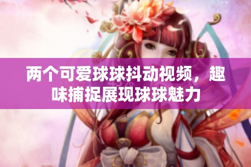 两个可爱球球抖动视频，趣味捕捉展现球球魅力