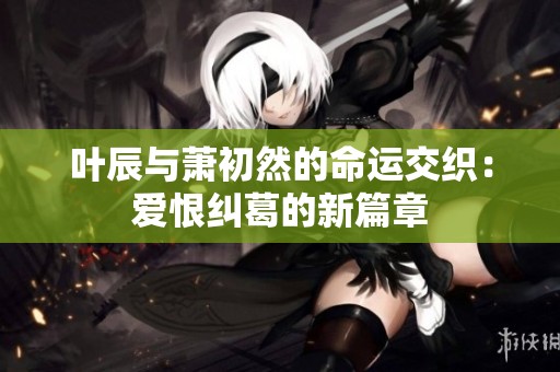 叶辰与萧初然的命运交织：爱恨纠葛的新篇章