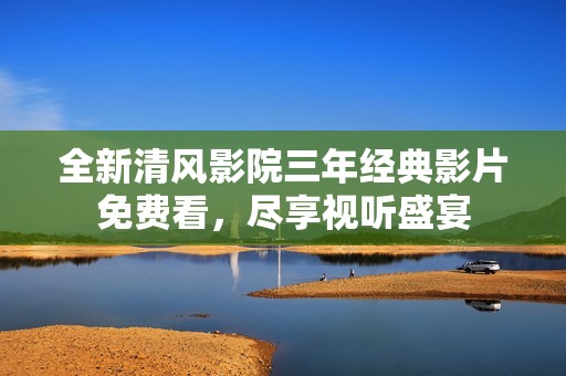 全新清风影院三年经典影片免费看，尽享视听盛宴