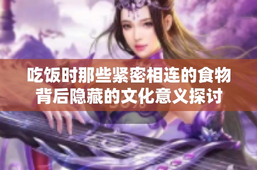 吃饭时那些紧密相连的食物背后隐藏的文化意义探讨