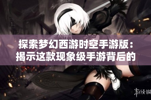探索梦幻西游时空手游版：揭示这款现象级手游背后的魅力与创新元素