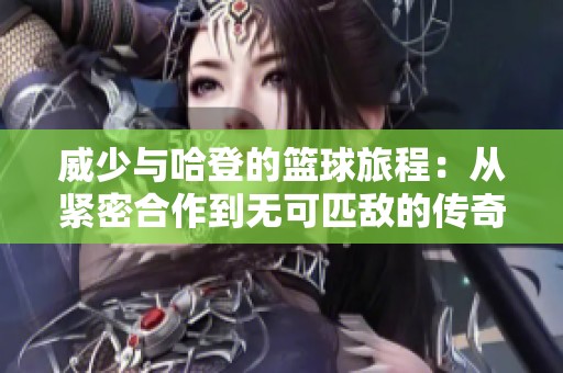 威少与哈登的篮球旅程：从紧密合作到无可匹敌的传奇组合的演变之路