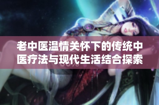 老中医温情关怀下的传统中医疗法与现代生活结合探索