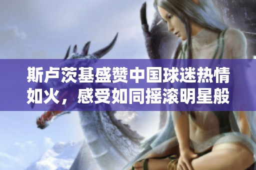 斯卢茨基盛赞中国球迷热情如火，感受如同摇滚明星般的荣耀与追捧