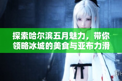 探索哈尔滨五月魅力，带你领略冰城的美食与亚布力滑雪场的乐趣