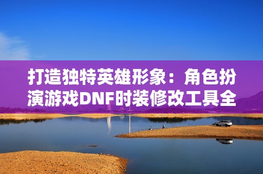 打造独特英雄形象：角色扮演游戏DNF时装修改工具全面解析与应用技巧