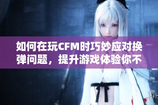 如何在玩CFM时巧妙应对换弹问题，提升游戏体验你不可不知的秘诀
