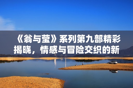 《翁与莹》系列第九部精彩揭晓,情感与冒险交织的新篇章 《翁与莹》系列第九部精彩揭晓,情感与冒险交织的新篇章