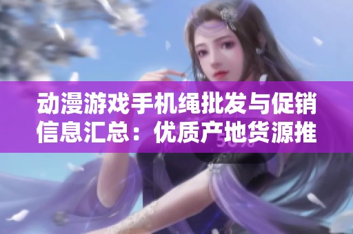动漫游戏手机绳批发与促销信息汇总：优质产地货源推荐与价格优势分析