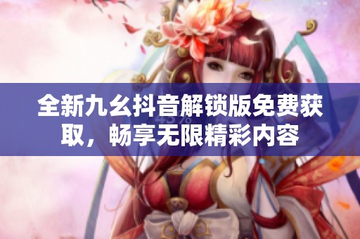 全新九幺抖音解锁版免费获取，畅享无限精彩内容