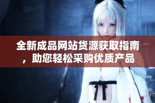 全新成品网站货源获取指南，助您轻松采购优质产品