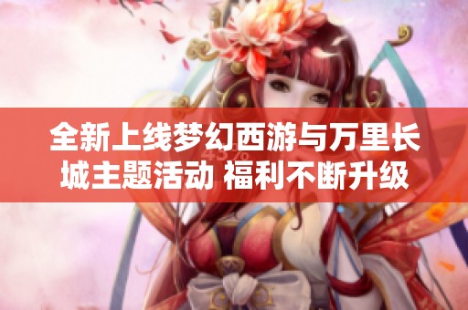 全新上线梦幻西游与万里长城主题活动 福利不断升级乐享无限惊喜