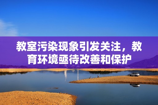 教室污染现象引发关注，教育环境亟待改善和保护