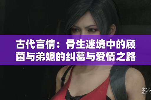 古代言情：骨生迷境中的顾菌与弟媳的纠葛与爱情之路