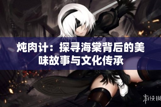 炖肉计：探寻海棠背后的美味故事与文化传承