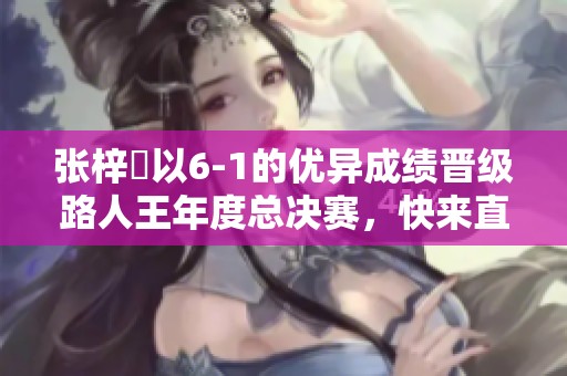 张梓祎以6-1的优异成绩晋级路人王年度总决赛，快来直播间共同见证这场传奇对决！