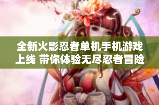 全新火影忍者单机手机游戏上线 带你体验无尽忍者冒险的奇幻世界