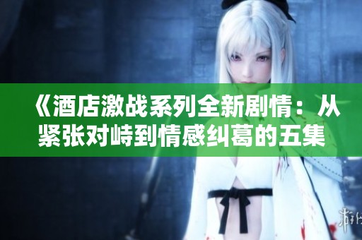 《酒店激战系列全新剧情：从紧张对峙到情感纠葛的五集精彩回顾》