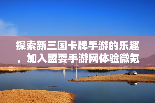 探索新三国卡牌手游的乐趣，加入盟耍手游网体验微氪时代的精彩游戏世界