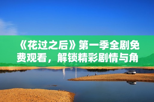 《花过之后》第一季全剧免费观看，解锁精彩剧情与角色发展