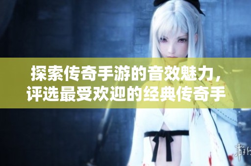 探索传奇手游的音效魅力，评选最受欢迎的经典传奇手游案例分析