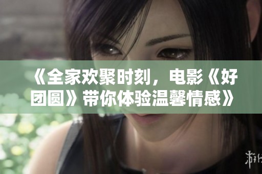 《全家欢聚时刻，电影《好团圆》带你体验温馨情感》