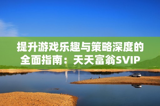 提升游戏乐趣与策略深度的全面指南：天天富翁SVIP奖励与角色搭配详解