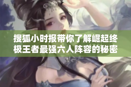 搜狐小时报带你了解崛起终极王者最强六人阵容的秘密与实力分析