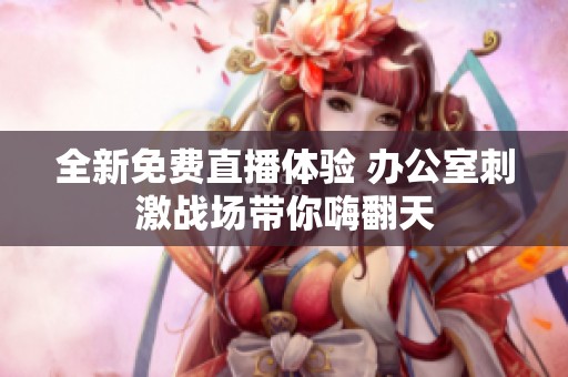 全新免费直播体验 办公室刺激战场带你嗨翻天