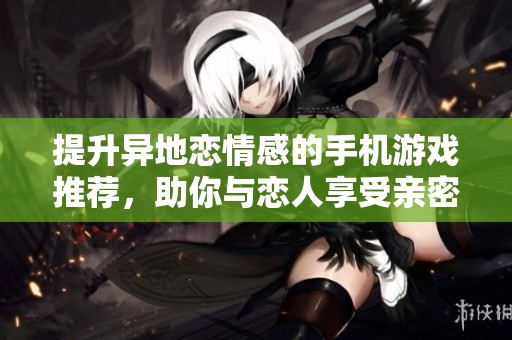 提升异地恋情感的手机游戏推荐，助你与恋人享受亲密互动时光！