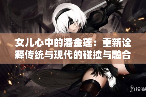 女儿心中的潘金莲:重新诠释传统与现代的碰撞与融合 女儿心中的潘金莲:重新诠释传统与现代的碰撞与融合