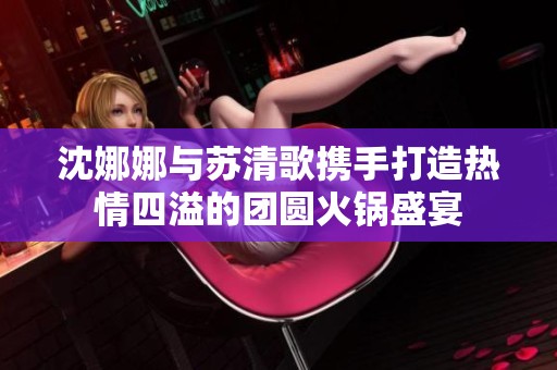 沈娜娜与苏清歌携手打造热情四溢的团圆火锅盛宴