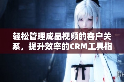 轻松管理成品视频的客户关系,提升效率的CRM工具指南 轻松管理成品视频的客户关系,提升效率的CRM工具指南