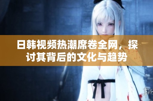 日韩视频热潮席卷全网，探讨其背后的文化与趋势