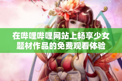 在哔哩哔哩网站上畅享少女题材作品的免费观看体验