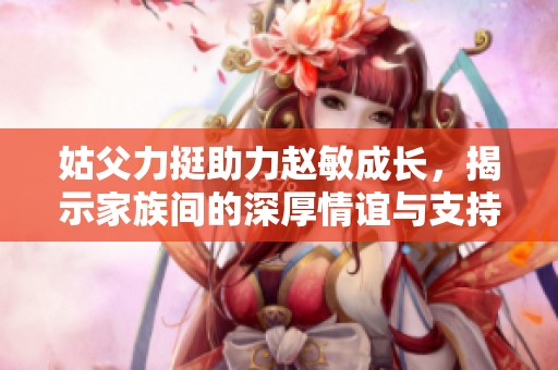姑父力挺助力赵敏成长,揭示家族间的深厚情谊与支持 姑父力挺助力赵敏成长,揭示家族间的深厚情谊与支持