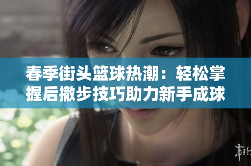 春季街头篮球热潮：轻松掌握后撤步技巧助力新手成球场高手